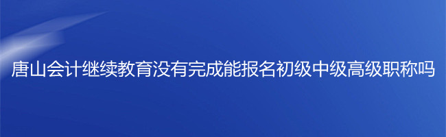 唐山市會(huì)計(jì)繼續(xù)教育沒有完成,能報(bào)名初級(jí)中級(jí)高級(jí)職稱考試嗎?